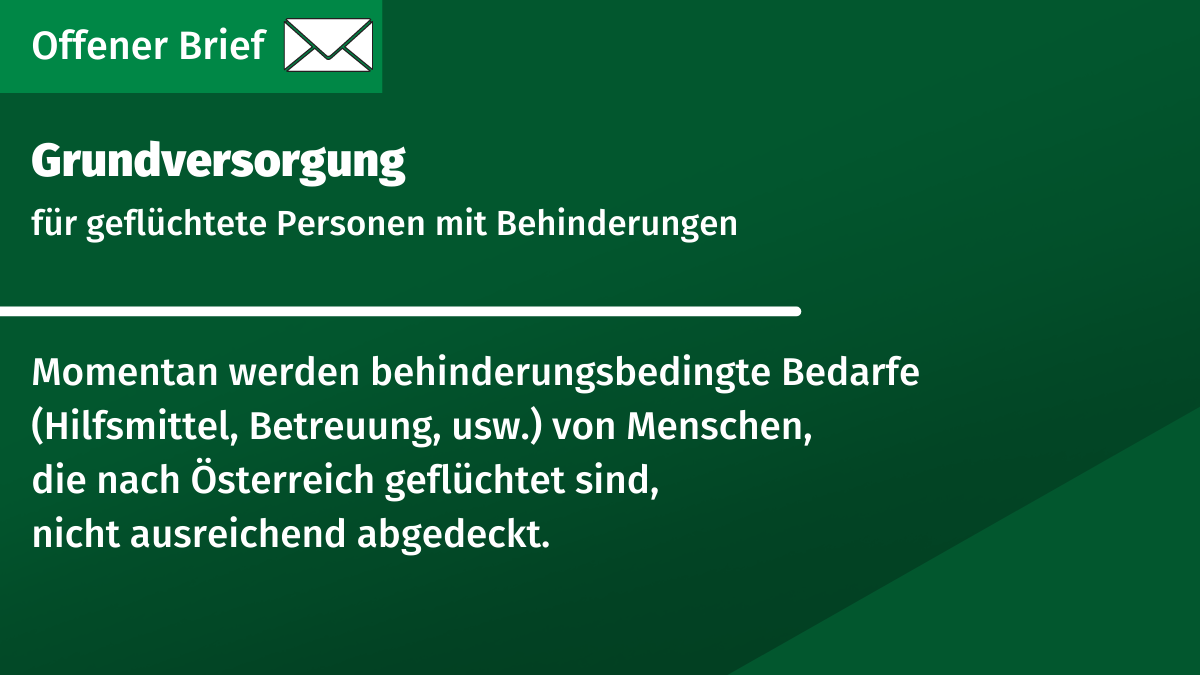 grünes Rechteck mit Text: Grundversorgung für geflüchtete Personen mit Behinderungen. Momentan werden behinderungsbedingte Bedarfe (Hilfsmittel, Betreuung, usw.) von Menschen, die nach Österreich geflüchtet sind, nicht ausreichend abgedeckt.