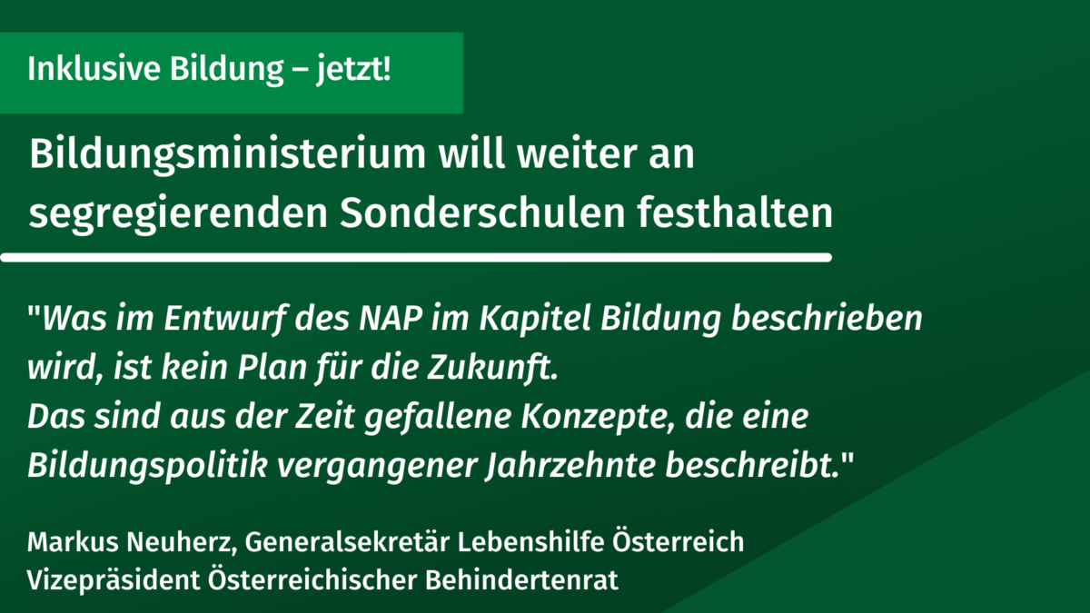 Grünes Rechteck. Text: Inklusive Bildung – jetzt!. Bildungsministerium will weiter an segregierenden Sonderschulen festhaltem. "Was im Entwurf des NAP im Kapitel Bildung beschrieben wird, ist kein Plan für die Zukunft. Das sind aus der Zeit gefallene Konzepte, die eine Bildungspolitik vergangener Jahrzehnte beschreibt." Markus Neuherz, Generalsekretär Lebenshilfe Österreich Vizepräsident Österreichischer Behindertenrat