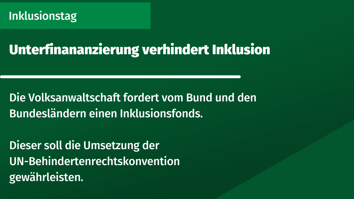 grünes Rechteck mit Text: Inklusionstag. Unterfinananzierung verhindert Inklusion. Die Volksanwaltschaft fordert vom Bund und den Bundesländern einen Inklusionsfonds. Dieser soll die Umsetzung der UN-Behindertenrechtskonvention gewährleisten.