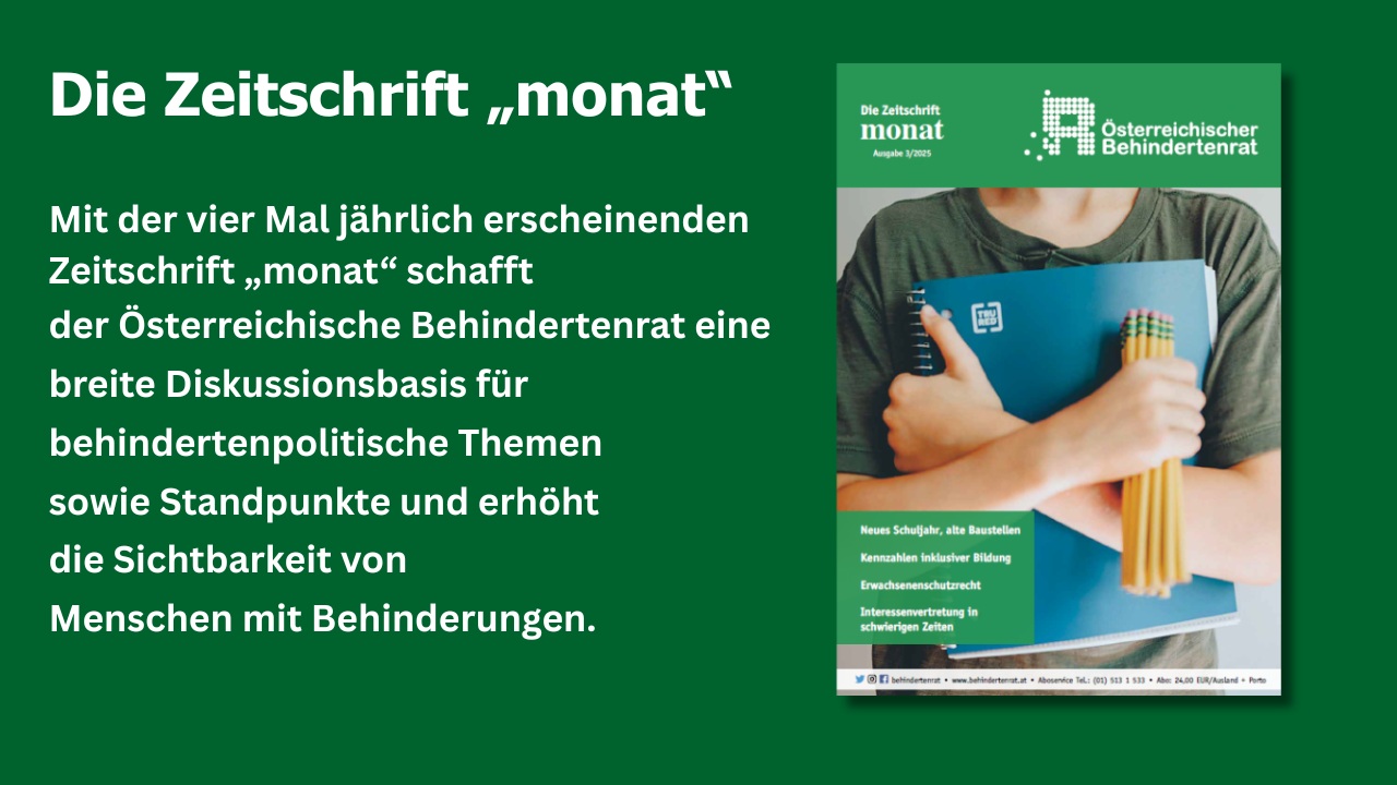 Cover der Zeitschrift "monat" und Text: "Mit der vier Mal jährlich erscheinenden Zeitschrift „monat“ schafft der Österreichische Behindertenrat eine breite Diskussionsbasis für behindertenpolitische Themen sowie Standpunkte und erhöht die Sichtbarkeit von Menschen mit Behinderungen."
