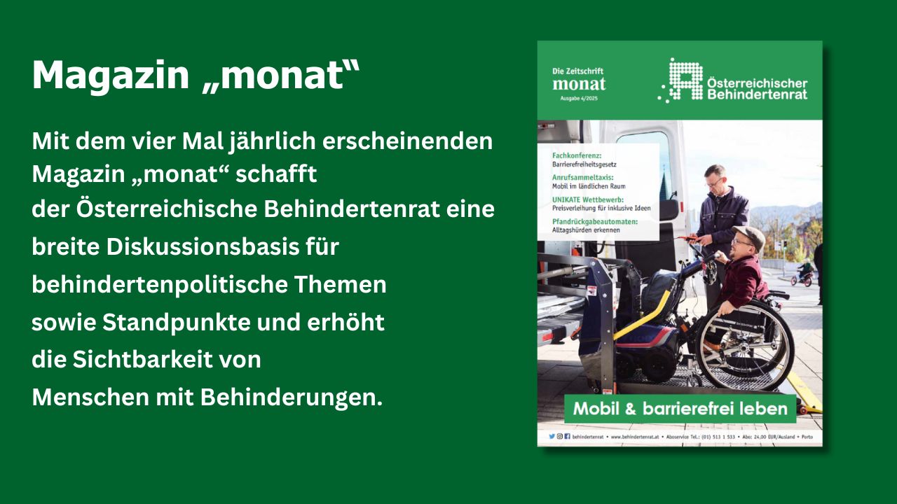 Cover der Zeitschrift "monat" und Text: "Mit dem vier Mal jährlich erscheinenden Magazin „monat“ schafft der Österreichische Behindertenrat eine breite Diskussionsbasis für behindertenpolitische Themen sowie Standpunkte und erhöht die Sichtbarkeit von Menschen mit Behinderungen."