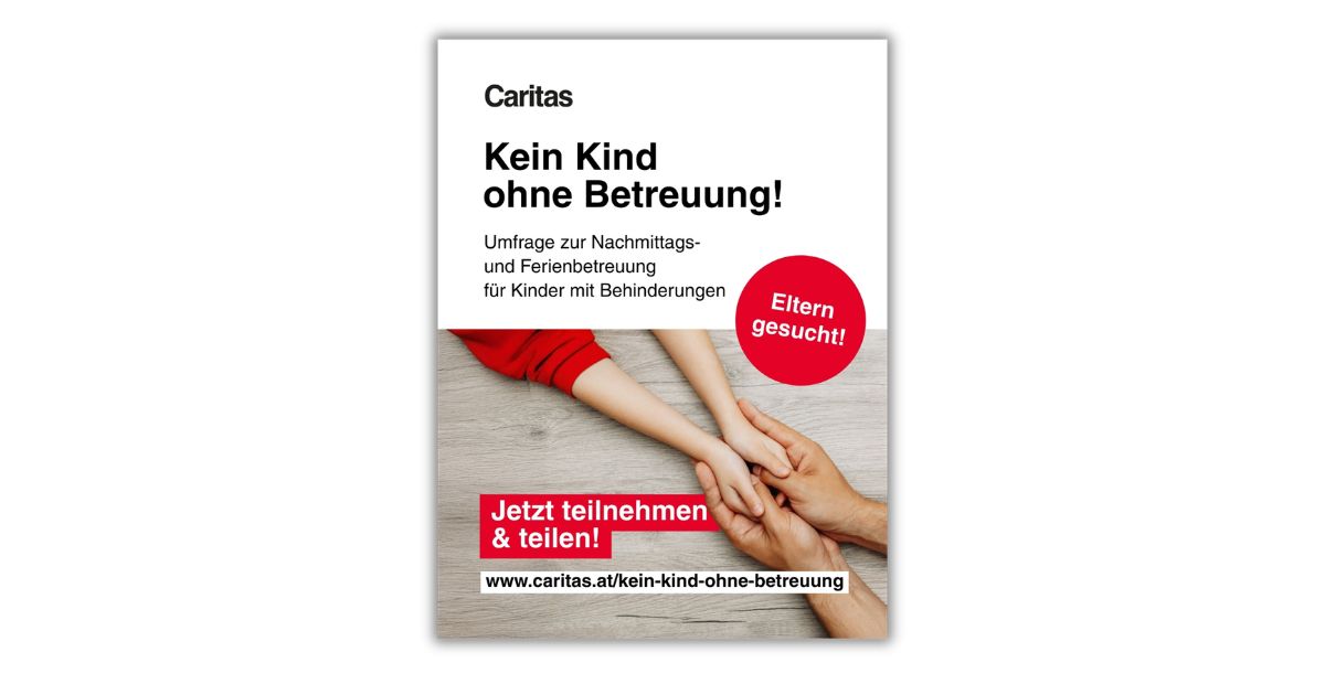 Poster der Caritas mit dem Titel „Kein Kind ohne Betreuung!“. Aufruf zur Teilnahme an einer Umfrage zur Nachmittags- und Ferienbetreuung für Kinder mit Behinderungen. Ein Erwachsener hält die Hände eines Kindes. Text: „Eltern gesucht. Jetzt teilnehmen und teilen.“ Link: caritas.at/kein-kind-ohne-betreuung.