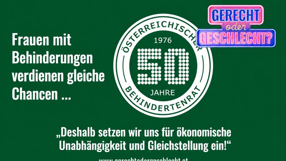 Grafik mit grünem Hintergrund. Links steht in großer weißer Schrift: „Frauen mit Behinderungen verdienen gleiche Chancen ...“. Rechts befindet sich das Logo „Gerecht oder Geschlecht?“ sowie das Jubiläumslogo „50 Jahre Österreichischer Behindertenrat“. Unten steht in weißer Schrift: „Deshalb setzen wir uns für ökonomische Unabhängigkeit und Gleichstellung ein!“ Darunter ist die Internetadresse www.gerechtodergeschlecht.at