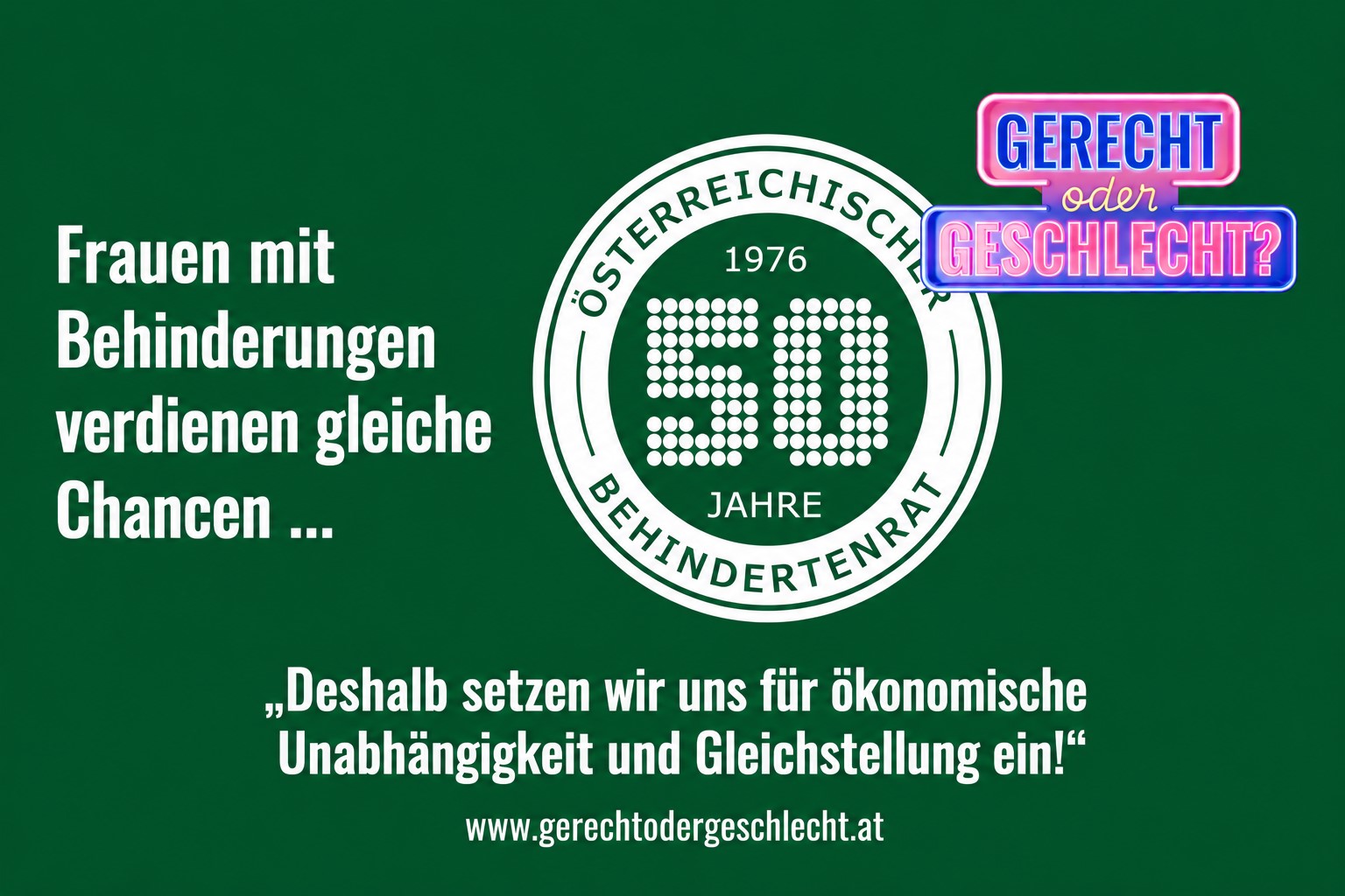 Grafik mit grünem Hintergrund. Links steht in großer weißer Schrift: „Frauen mit Behinderungen verdienen gleiche Chancen ...“. Rechts befindet sich das Logo „Gerecht oder Geschlecht?“ sowie das Jubiläumslogo „50 Jahre Österreichischer Behindertenrat“. Unten steht in weißer Schrift: „Deshalb setzen wir uns für ökonomische Unabhängigkeit und Gleichstellung ein!“ Darunter ist die Internetadresse www.gerechtodergeschlecht.at