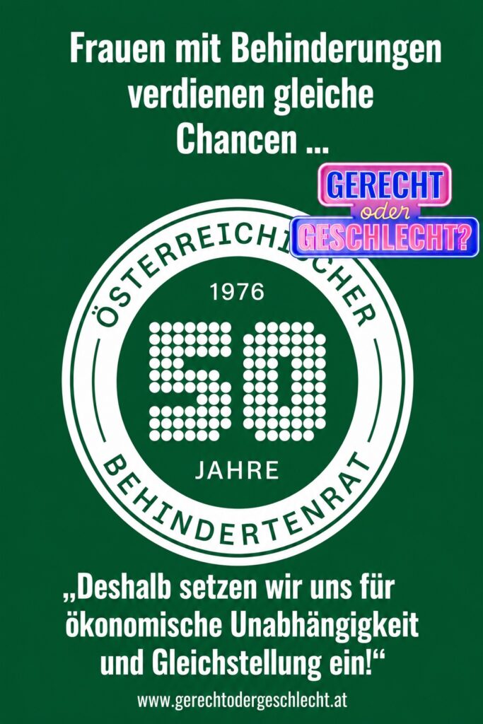 Grafik mit grünem Hintergrund. Links steht in großer weißer Schrift: „Frauen mit Behinderungen verdienen gleiche Chancen ...“. Rechts befindet sich das Logo „Gerecht oder Geschlecht?“ sowie das Jubiläumslogo „50 Jahre Österreichischer Behindertenrat“. Unten steht in weißer Schrift: „Deshalb setzen wir uns für ökonomische Unabhängigkeit und Gleichstellung ein!“ Darunter ist die Internetadresse www.gerechtodergeschlecht.at