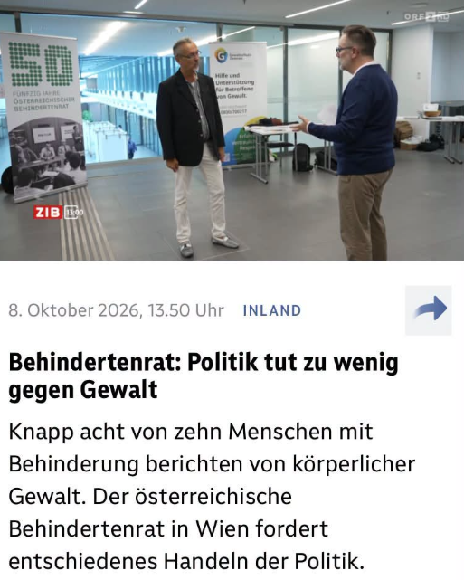 Screenshot ORF.at. Foto von Gespräch zwischen zwei Männern. „8. Oktober 2026, 13.50 Uhr
INLAND
Behindertenrat: Politik tut zu wenig gegen Gewalt
Knapp acht von zehn Menschen mit Behinderung berichten von körperlicher Gewalt. Der österreichische Behindertenrat in Wien fordert entschiedenes Handeln der Politik.
ZIB 13:00“